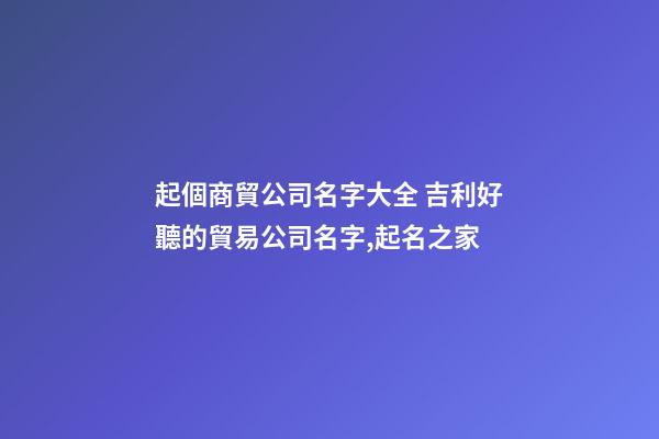 起個商貿公司名字大全 吉利好聽的貿易公司名字,起名之家-第1張-公司起名-玄機派